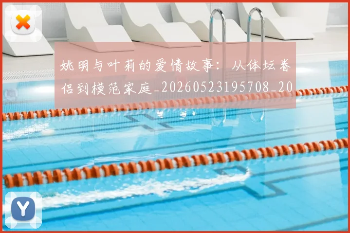 姚明与叶莉的爱情故事:从体坛眷侣到模范家庭_20260523195708_20260609173316