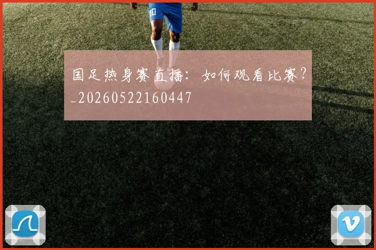 国足热身赛直播:如何观看比赛?_20260522160447
