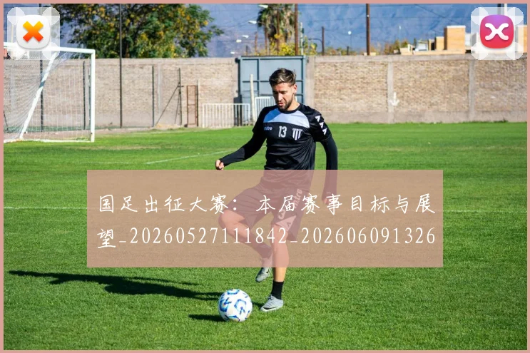 国足出征大赛：本届赛事目标与展望_20260527111842_20260609132612