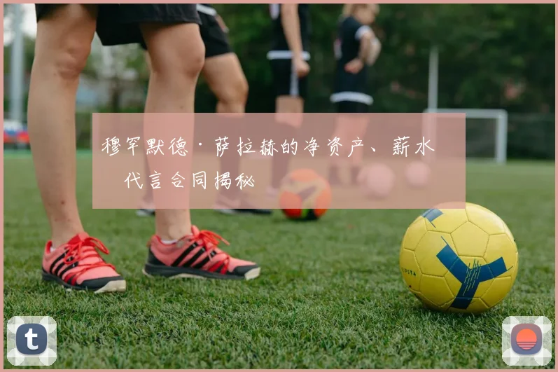 穆罕默德·萨拉赫的净资产、薪水和代言合同揭秘