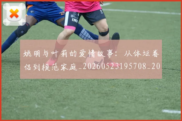 姚明与叶莉的爱情故事:从体坛眷侣到模范家庭_20260523195708_20260609173316