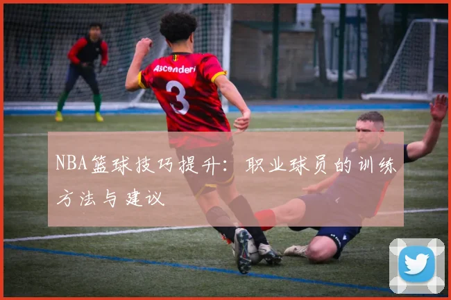 NBA篮球技巧提升:职业球员的训练方法与建议