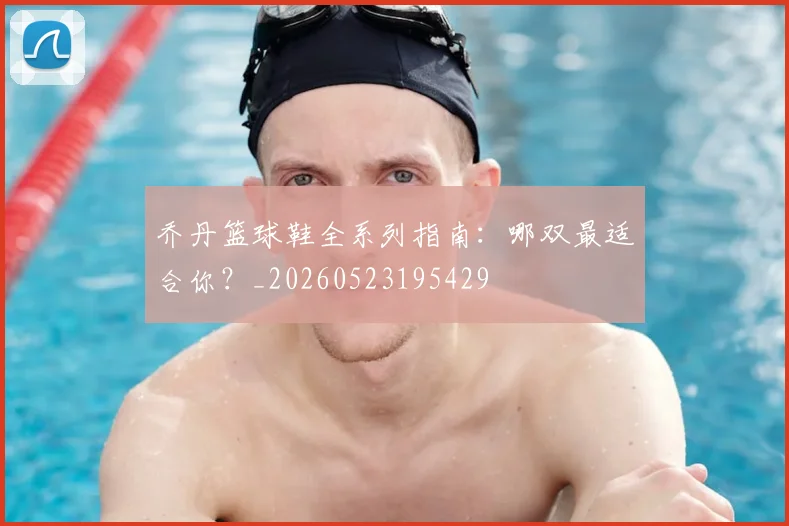 乔丹篮球鞋全系列指南:哪双最适合你?_20260523195429